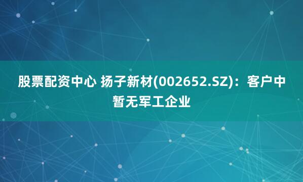 股票配资中心 扬子新材(002652.SZ)：客户中暂无军工企业