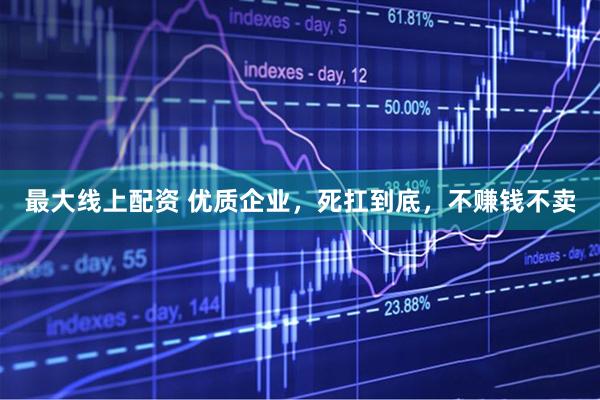 最大线上配资 优质企业，死扛到底，不赚钱不卖