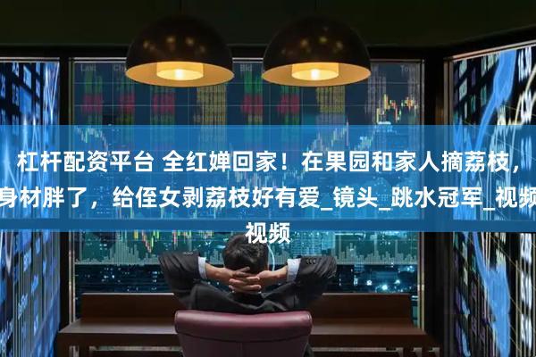 杠杆配资平台 全红婵回家！在果园和家人摘荔枝，身材胖了，给侄女剥荔枝好有爱_镜头_跳水冠军_视频