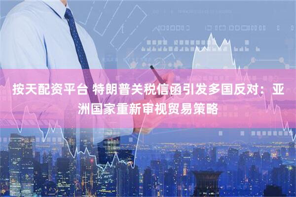 按天配资平台 特朗普关税信函引发多国反对：亚洲国家重新审视贸易策略