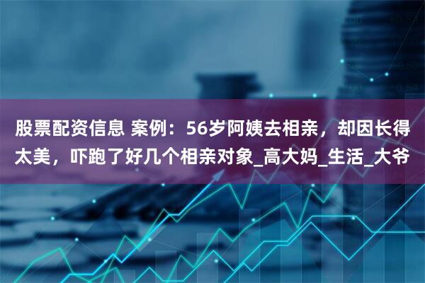 股票配资信息 案例：56岁阿姨去相亲，却因长得太美，吓跑了好几个相亲对象_高大妈_生活_大爷