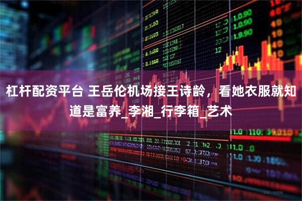 杠杆配资平台 王岳伦机场接王诗龄，看她衣服就知道是富养_李湘_行李箱_艺术