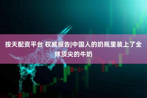 按天配资平台 权威报告|中国人的奶瓶里装上了全球顶尖的牛奶