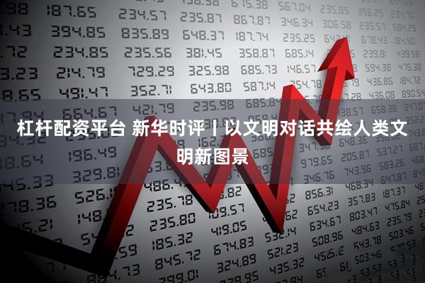 杠杆配资平台 新华时评丨以文明对话共绘人类文明新图景