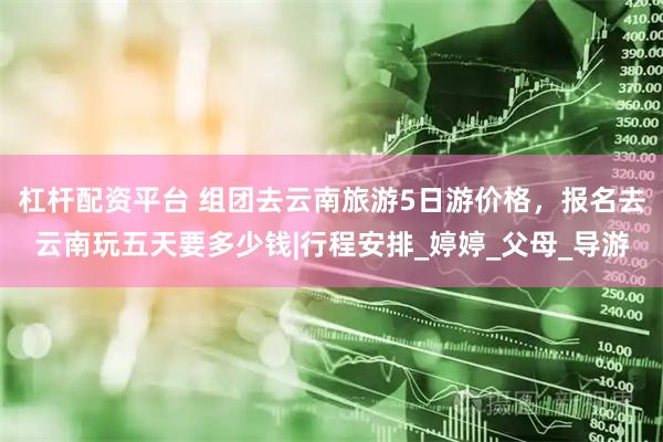 杠杆配资平台 组团去云南旅游5日游价格，报名去云南玩五天要多少钱|行程安排_婷婷_父母_导游
