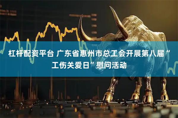 杠杆配资平台 广东省惠州市总工会开展第八届“工伤关爱日”慰问活动