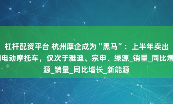杠杆配资平台 杭州摩企成为“黑马”:上半年卖出12.39万辆电动摩托车,仅次于雅迪、宗申、绿源_销量_同比增长_新能源