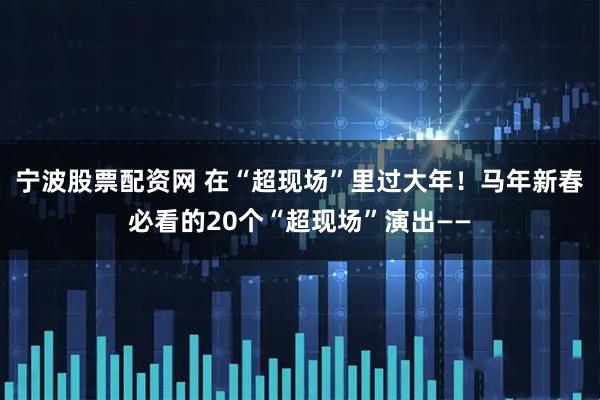 宁波股票配资网 在“超现场”里过大年！马年新春必看的20个“超现场”演出——