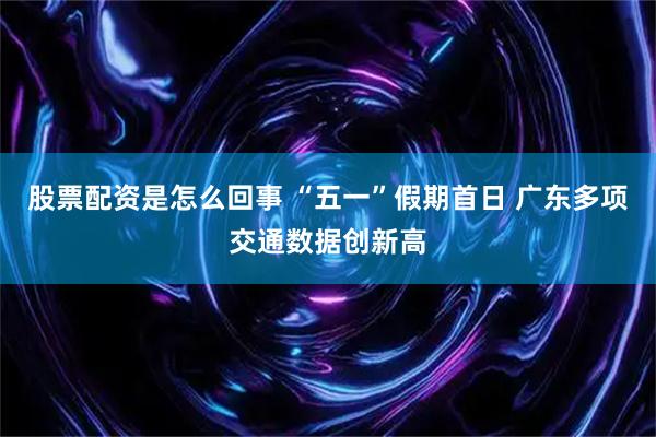 股票配资是怎么回事 “五一”假期首日 广东多项交通数据创新高