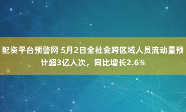 配资平台预警网 5月2日全社会跨区域人员流动量预计超3亿人次，同比增长2.6%