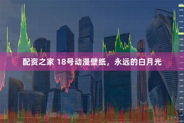 配资之家 18号动漫壁纸，永远的白月光